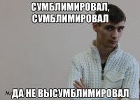 Сумблимировал, Сумблимировал Да не высумблимировал