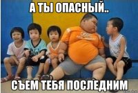 А ты опасный.. Съем тебя последним