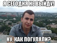 я сегодня не выйду! ну, как погуляли?