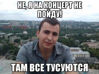 не, я на концерт не пойду! там все тусуются