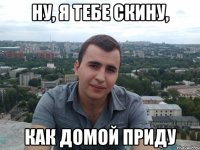 ну, я тебе скину, как домой приду