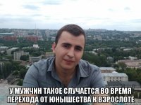  У мужчин такое случается во время перехода от юнышества к взрослоте