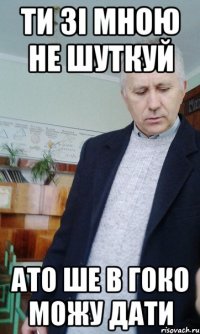 ти зі мною не шуткуй ато ше в гоко можу дати