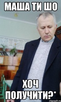 Маша ти шо хоч получити?*