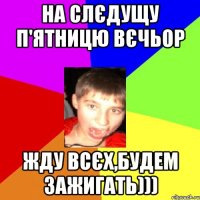 на слєдущу п'ятницю вєчьор жду всєх,будем зажигать)))