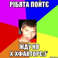 рібята пойтє жду нв х-хфакторє:)*