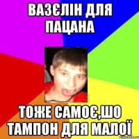 вазєлін для пацана тоже самоє,шо тампон для малої