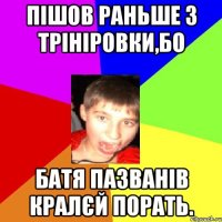 пішов раньше з трініровки,бо батя пазванів кралєй порать.