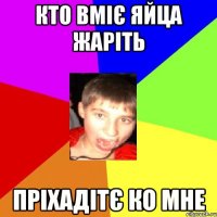 кто вміє яйца жаріть пріхадітє ко мне