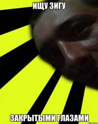 ИЩУ ЗИГУ ЗАКРЫТЫМИ ГЛАЗАМИ