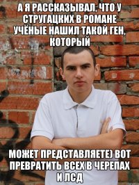 А я рассказывал, что у Стругацких в романе учёные нашил такой ген, который может представляете) вот превратить всех в черепах и лсд