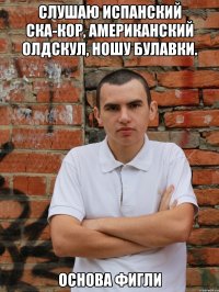 слушаю испанский ска-кор, американский олдскул, ношу булавки. основа фигли