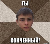 ТЫ КОНЧЕННЫЙ!