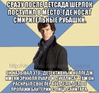 сразу после детсада шерлок поступил в место, где носят смирительные рубашки. он называл это "Детективный колледж имени эркюля пуаро и дукалиса". Там он раскрыл свое первое дело-дело о пропажи бактерии с лица санитара.