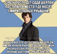 - Сразу после дет.сада Шерлок поступил в место, где носят смирительные рубашки! Он называл это «Детективный Колледж имени Эркюля Пуаро и Дукалиса»! Там он раскрыл свое первое дело. Дело о пропаже бактерии с лица санитара.
