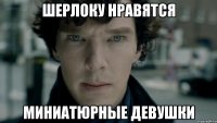 Шерлоку нравятся Миниатюрные девушки