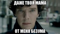 Даже твоя мама От меня безума