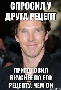 спросил у друга рецепт приготовил вкуснее по его рецепту, чем он