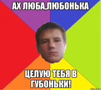 Ах Люба,Любонька целую тебя в губоньки!