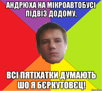 Андрюха на мікроавтобусі підвіз додому, Всі Пятіхатки думають шо я Бєркутовєц!