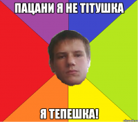 Пацани я не тітушка я тепешка!