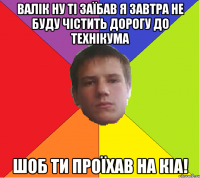 Валік ну ті заїбав я завтра не буду чістить дорогу до технікума шоб ти проїхав на КіA!