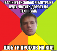 Валік ну ти заїбав я завтра не буду чістить дорогу до технікума шоб ти проїхав на КіA!