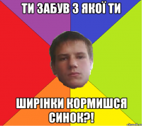 Ти забув з якої ти ширінки кормишся синок?!