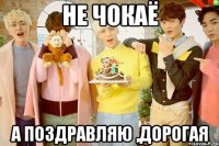 не чокаё а поздравляю ,дорогая