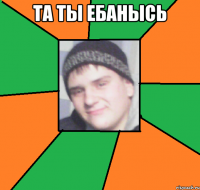 та ты ебанысь 