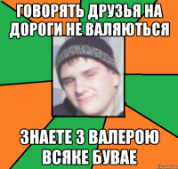 говорять друзья на дороги не валяються знаете з валерою всяке бувае