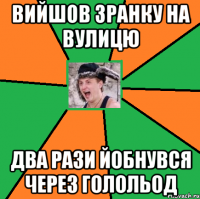 ВИЙШОВ ЗРАНКУ НА ВУЛИЦЮ ДВА РАЗИ ЙОБНУВСЯ ЧЕРЕЗ ГОЛОЛЬОД