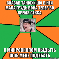 сказав танюхи шо в неи мала грудь,вона тепер во время секса с микроскопом сыдыть шоб мене подебать