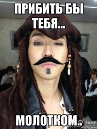 прибить бы тебя... молотком..