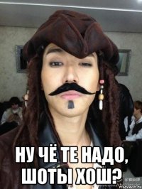  ну чё те надо, шоты хош?