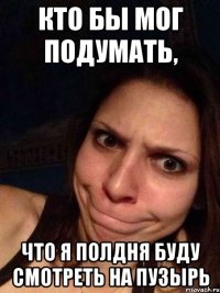 Кто бы мог подумать, Что я полдня буду смотреть на пузырь