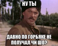 ну ты давно по горбяке не получал чи шо?