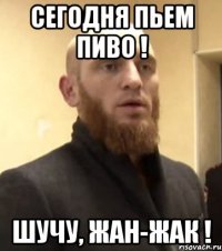 сегодня пьем пиво ! шучу, жан-жак !