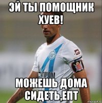 эй ты помощник хуев! Можешь дома сидеть,епт