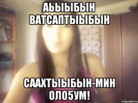 аьыыбын ватсаптыыбын саахтыыбын-мин оло5ум!