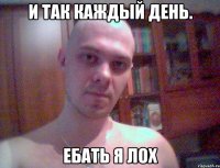 И ТАК КАЖДЫЙ ДЕНЬ. ЕБАТЬ Я ЛОХ