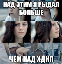 Над этим я рыдал больше Чем над ХДНП