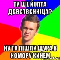 ти ше йопта дєвствєнніца? ну то пішли щура в комору кинем