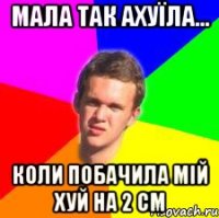 мала так ахуїла... коли побачила мій хуй на 2 см