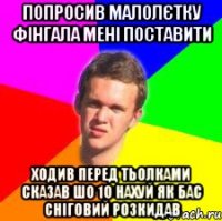 попросив малолєтку фінгала мені поставити ходив перед тьолками сказав шо 10 нахуй як бас сніговий розкидав