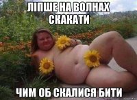 ліпше на волнах скакати чим об скалися бити
