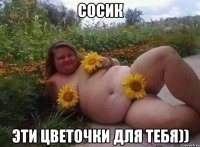 Сосик Эти цветочки для тебя))
