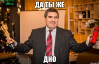Да ты же дно