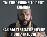 Ты говоришь что прот химия? Как бы тебе за обиду не поплатиться!