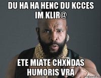 du ha ha henc du kcces im klir@ ete miate chxndas humoris vra